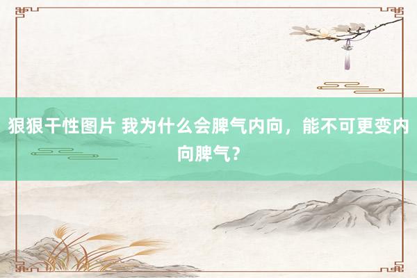 狠狠干性图片 我为什么会脾气内向，能不可更变内向脾气？