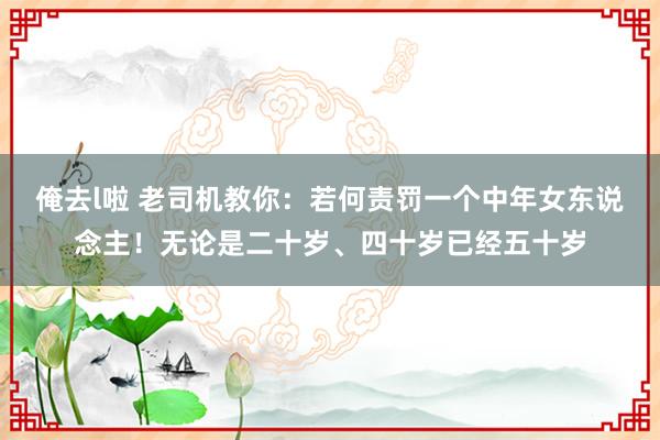 俺去l啦 老司机教你:若何责罚一个中年女东说念主!无论是二十岁、四十岁已经五十岁