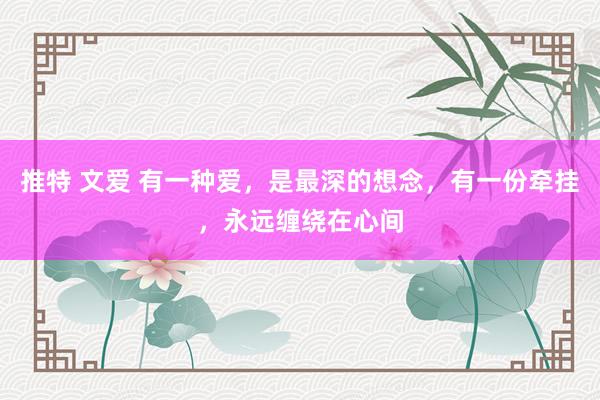 推特 文爱 有一种爱，是最深的想念，有一份牵挂，永远缠绕在心间