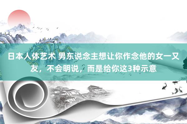 日本人体艺术 男东说念主想让你作念他的女一又友，不会明说，而是给你这3种示意