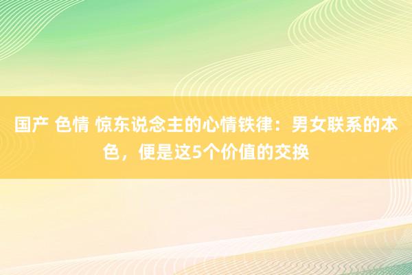 国产 色情 惊东说念主的心情铁律：男女联系的本色，便是这5个价值的交换