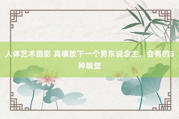 人体艺术摄影 真确放下一个男东说念主，会有的3种嗅觉