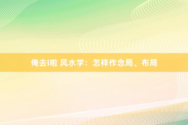 俺去l啦 风水学：怎样作念局、布局