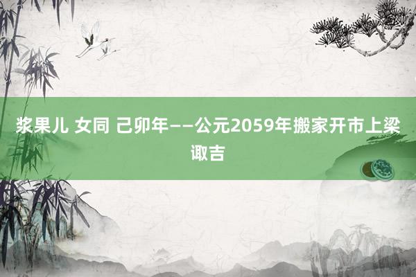 浆果儿 女同 己卯年——公元2059年搬家开市上梁诹吉