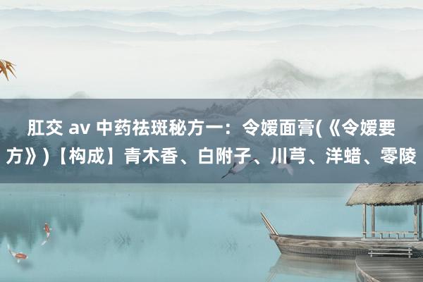 肛交 av 中药祛斑秘方一：令嫒面膏(《令嫒要方》)【构成】青木香、白附子、川芎、洋蜡、零陵