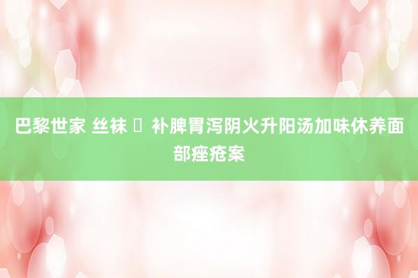 巴黎世家 丝袜 ​补脾胃泻阴火升阳汤加味休养面部痤疮案