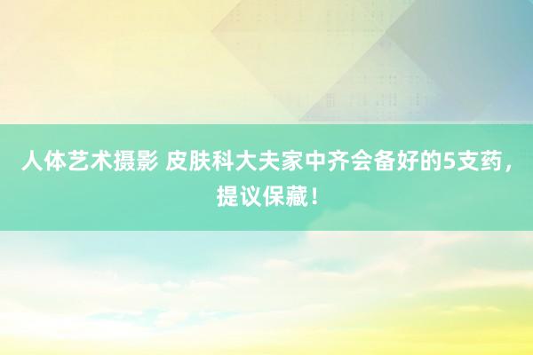 人体艺术摄影 皮肤科大夫家中齐会备好的5支药，提议保藏！