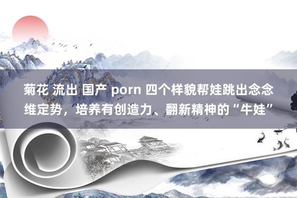 菊花 流出 国产 porn 四个样貌帮娃跳出念念维定势，培养有创造力、翻新精神的“牛娃”
