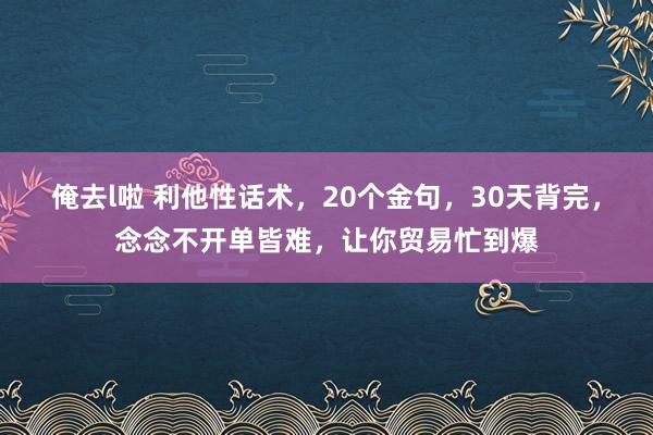 俺去l啦 利他性话术，20个金句，30天背完，念念不开单皆难，让你贸易忙到爆