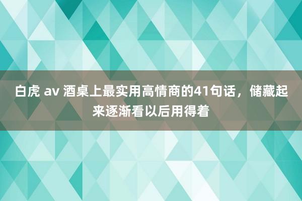 白虎 av 酒桌上最实用高情商的41句话，储藏起来逐渐看以后用得着