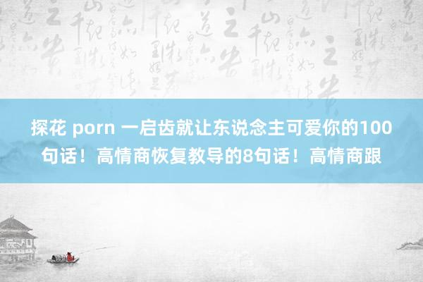 探花 porn 一启齿就让东说念主可爱你的100句话!高情商恢复教导的8句话!高情商跟