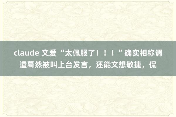 claude 文爱 “太佩服了!!!”确实相称调遣蓦然被叫上台发言,还能文想敏捷,侃