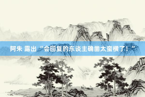 阿朱 露出 “会回复的东谈主确凿太蛮横了！”