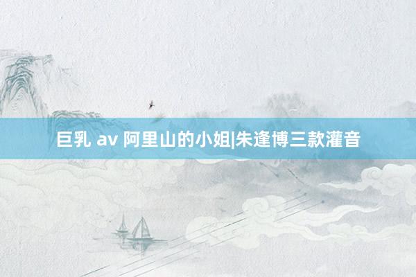 巨乳 av 阿里山的小姐|朱逢博三款灌音