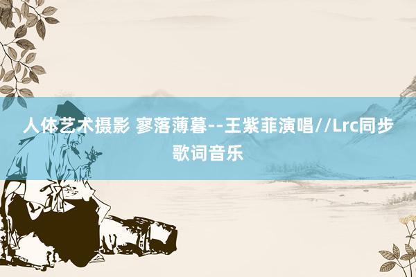 人体艺术摄影 寥落薄暮--王紫菲演唱//Lrc同步歌词音乐