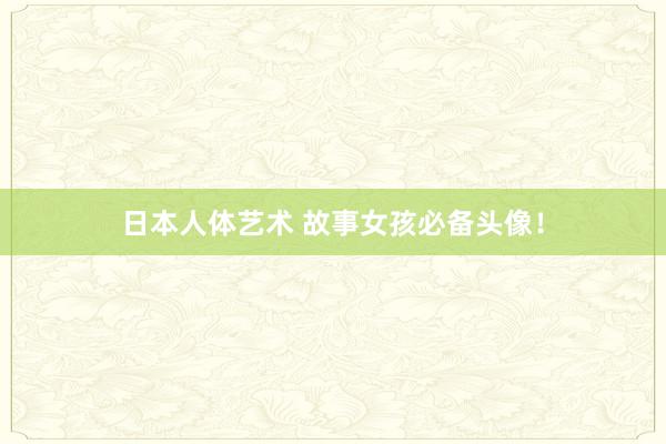 日本人体艺术 故事女孩必备头像！