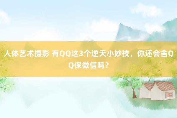 人体艺术摄影 有QQ这3个逆天小妙技，你还会舍QQ保微信吗？