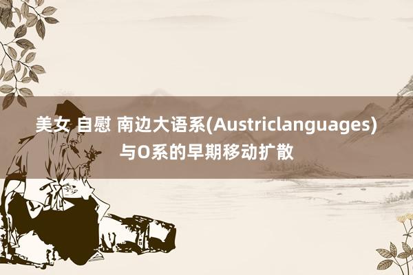 美女 自慰 南边大语系(Austriclanguages)与O系的早期移动扩散
