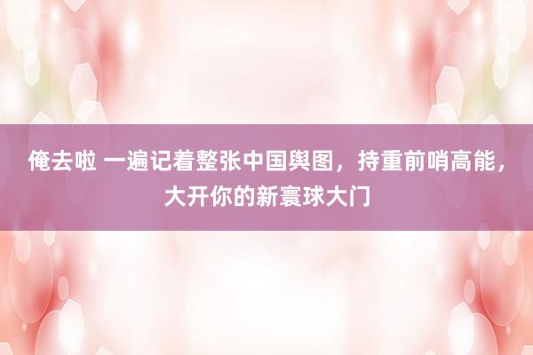 俺去啦 一遍记着整张中国舆图，持重前哨高能，大开你的新寰球大门
