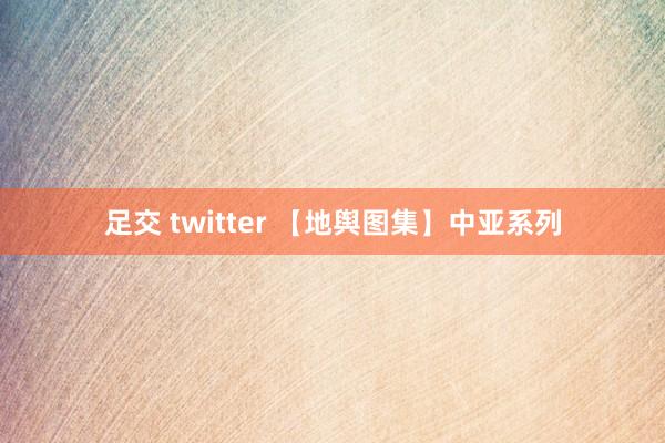 足交 twitter 【地舆图集】中亚系列