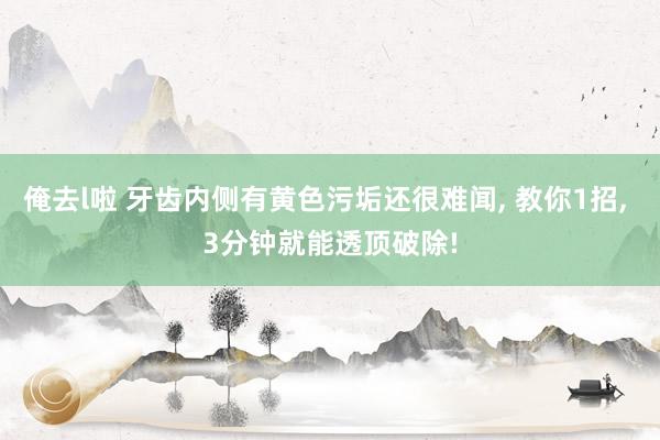 俺去l啦 牙齿内侧有黄色污垢还很难闻， 教你1招， 3分钟就能透顶破除!