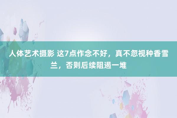 人体艺术摄影 这7点作念不好，真不忽视种香雪兰，否则后续阻遏一堆
