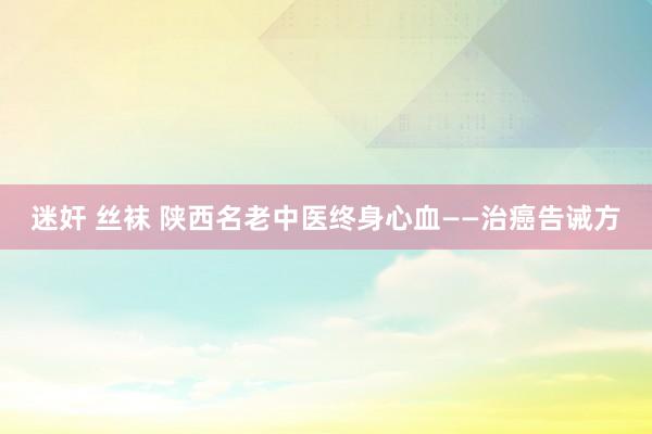 迷奸 丝袜 陕西名老中医终身心血——治癌告诫方