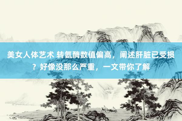 美女人体艺术 转氨酶数值偏高，阐述肝脏已受损？好像没那么严重，一文带你了解
