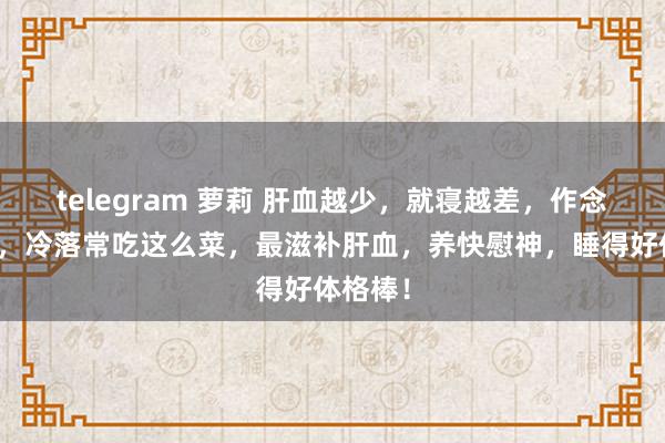 telegram 萝莉 肝血越少，就寝越差，作念梦越多，冷落常吃这么菜，最滋补肝血，养快慰神，睡得好体格棒！