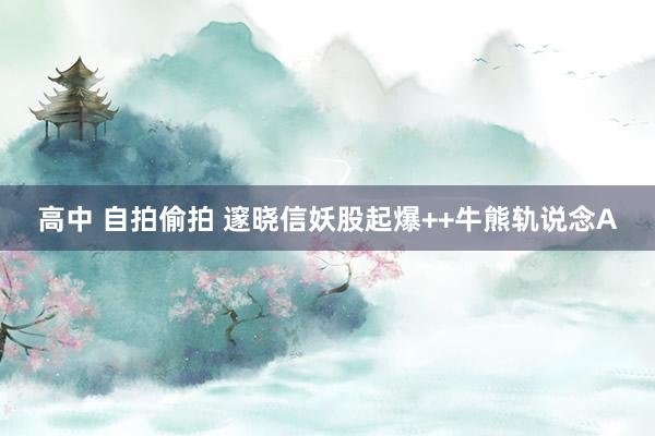 高中 自拍偷拍 邃晓信妖股起爆++牛熊轨说念A
