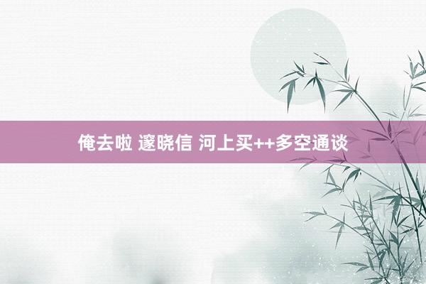 俺去啦 邃晓信 河上买++多空通谈
