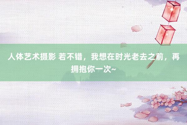 人体艺术摄影 若不错，我想在时光老去之前，再拥抱你一次~