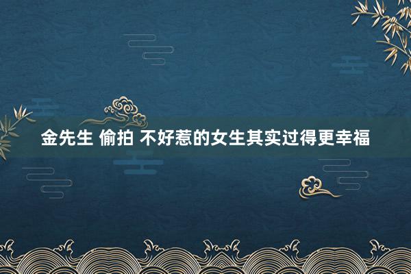 金先生 偷拍 不好惹的女生其实过得更幸福