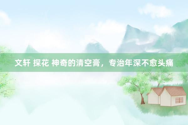 文轩 探花 神奇的清空膏，专治年深不愈头痛