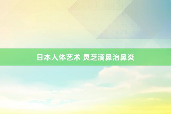 日本人体艺术 灵芝滴鼻治鼻炎