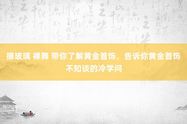 擦玻璃 裸舞 带你了解黄金首饰，告诉你黄金首饰不知谈的冷学问