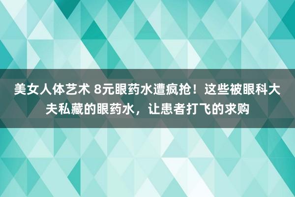 美女人体艺术 8元眼药水遭疯抢！这些被眼科大夫私藏的眼药水，让患者打飞的求购