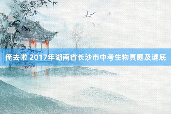 俺去啦 2017年湖南省长沙市中考生物真题及谜底