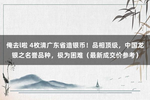 俺去l啦 4枚清广东省造银币！品相顶级，中国龙银之名誉品种，极为困难（最新成交价参考）