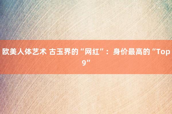 欧美人体艺术 古玉界的“网红”：身价最高的“Top9”