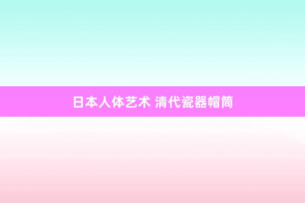 日本人体艺术 清代瓷器帽筒