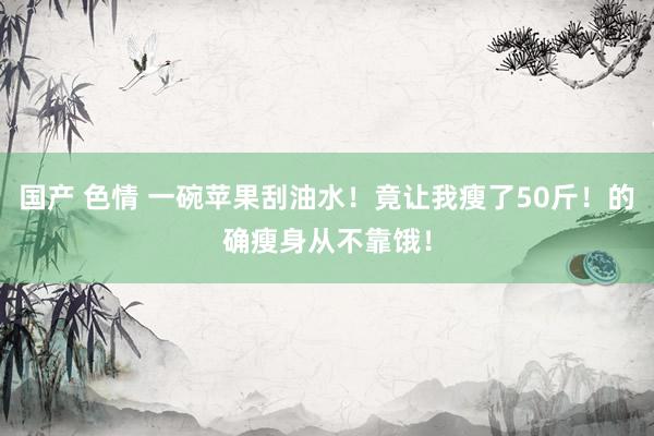 国产 色情 一碗苹果刮油水！竟让我瘦了50斤！的确瘦身从不靠饿！