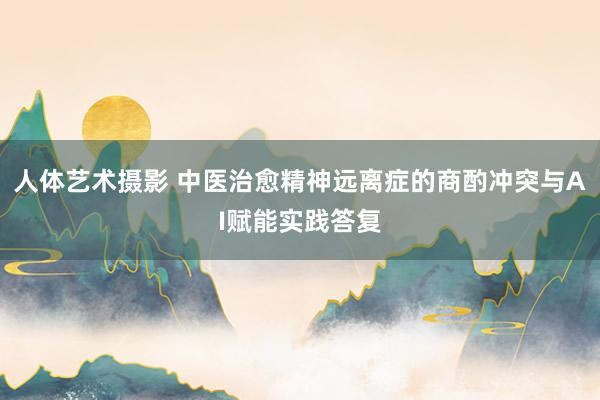 人体艺术摄影 中医治愈精神远离症的商酌冲突与AI赋能实践答复