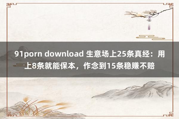 91porn download 生意场上25条真经：用上8条就能保本，作念到15条稳赚不赔