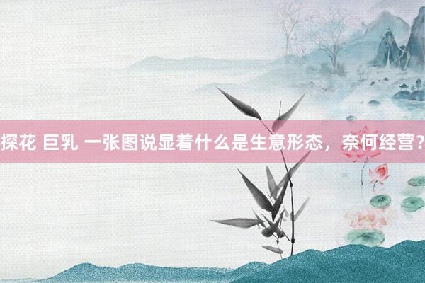 探花 巨乳 一张图说显着什么是生意形态，奈何经营？