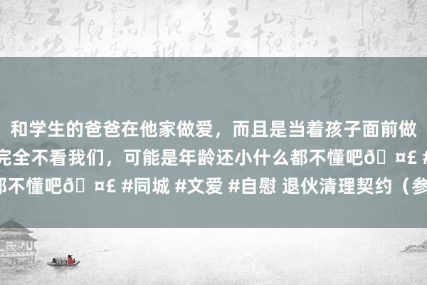 和学生的爸爸在他家做爱，而且是当着孩子面前做爱，太刺激了，孩子完全不看我们，可能是年龄还小什么都不懂吧🤣 #同城 #文爱 #自慰 退伙清理契约（参考模版）
