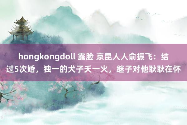 hongkongdoll 露脸 京昆人人俞振飞：结过5次婚，独一的犬子夭一火，继子对他耿耿在怀