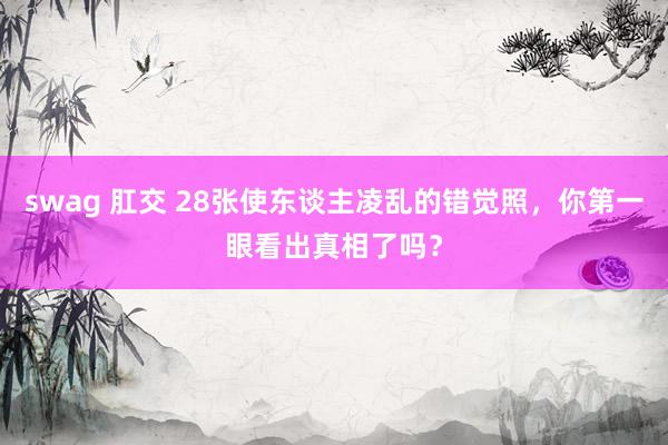 swag 肛交 28张使东谈主凌乱的错觉照，你第一眼看出真相了吗？